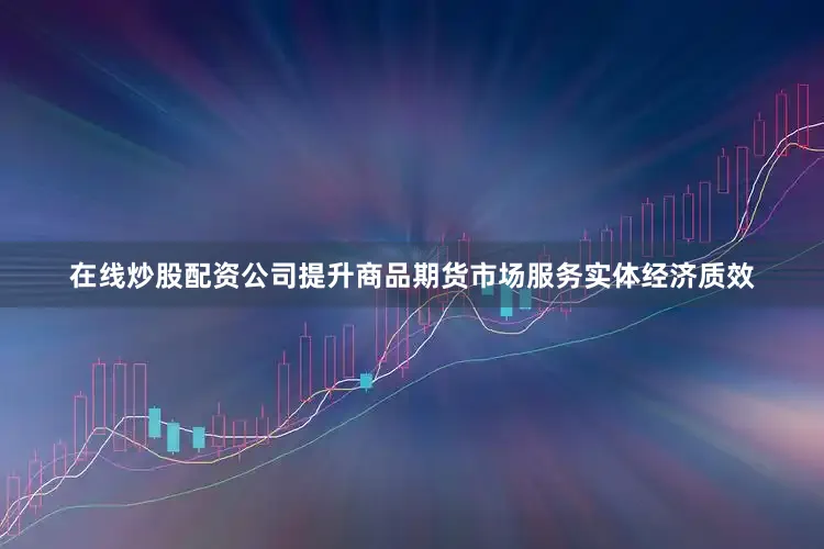 在线炒股配资公司提升商品期货市场服务实体经济质效