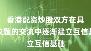 香港配资炒股双方在具体议题的交流中逐渐建立互信基础