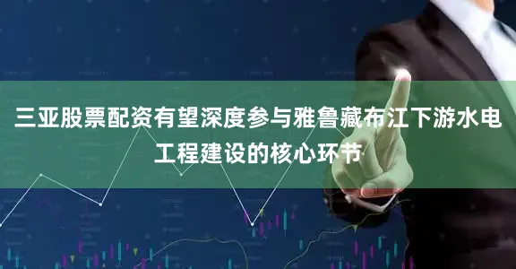 三亚股票配资有望深度参与雅鲁藏布江下游水电工程建设的核心环节