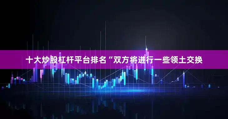 十大炒股杠杆平台排名“双方将进行一些领土交换