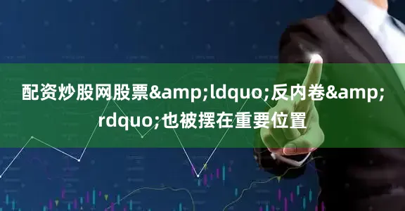 配资炒股网股票&ldquo;反内卷&rdquo;也被摆在重要位置