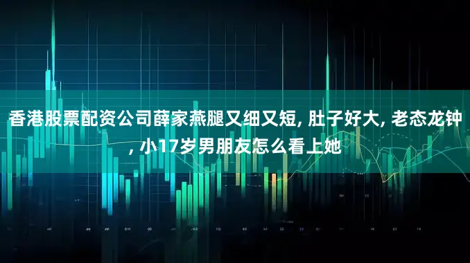 香港股票配资公司薛家燕腿又细又短, 肚子好大, 老态龙钟, 小17岁男朋友怎么看上她