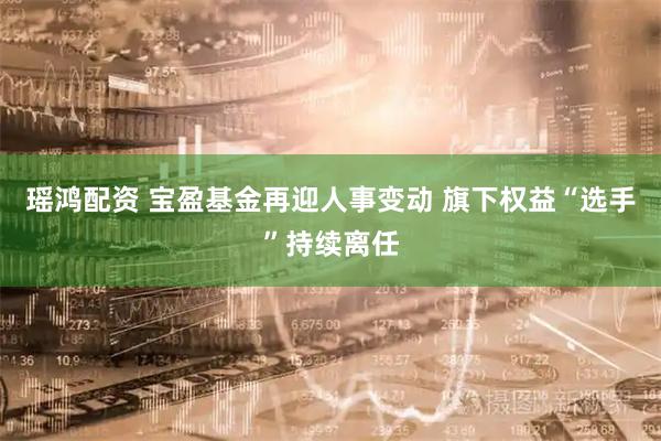 瑶鸿配资 宝盈基金再迎人事变动 旗下权益“选手”持续离任