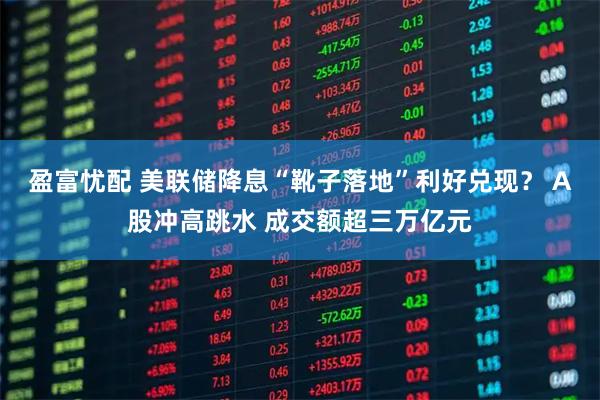 盈富忧配 美联储降息“靴子落地”利好兑现？ A股冲高跳水 成交额超三万亿元