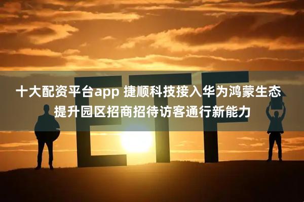 十大配资平台app 捷顺科技接入华为鸿蒙生态  提升园区招商招待访客通行新能力