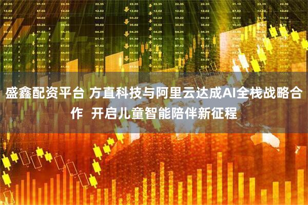 盛鑫配资平台 方直科技与阿里云达成AI全栈战略合作  开启儿童智能陪伴新征程