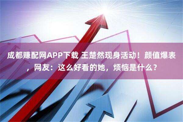 成都赚配网APP下载 王楚然现身活动！颜值爆表，网友：这么好看的她，烦恼是什么？