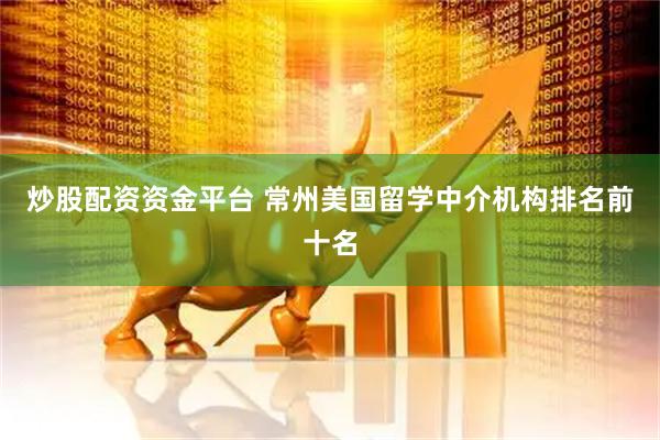 炒股配资资金平台 常州美国留学中介机构排名前十名