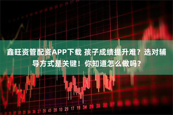 鑫旺资管配资APP下载 孩子成绩提升难？选对辅导方式是关键！你知道怎么做吗？
