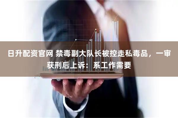日升配资官网 禁毒副大队长被控走私毒品，一审获刑后上诉：系工作需要