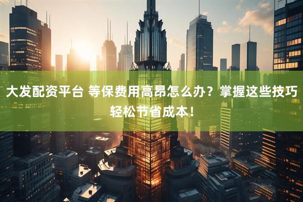 大发配资平台 等保费用高昂怎么办？掌握这些技巧轻松节省成本！