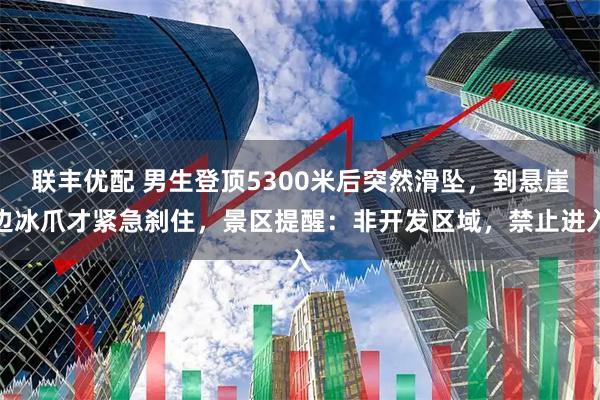 联丰优配 男生登顶5300米后突然滑坠，到悬崖边冰爪才紧急刹住，景区提醒：非开发区域，禁止进入