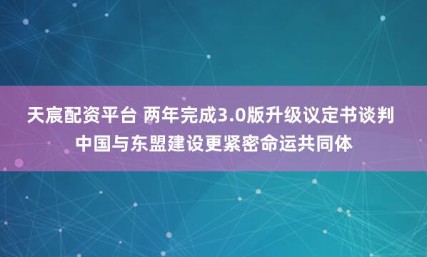 天宸配资平台 两年完成3.0版升级议定书谈判 中国与东盟建设更紧密命运共同体