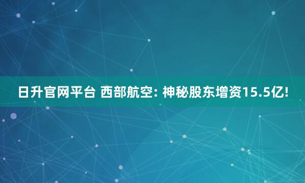 日升官网平台 西部航空: 神秘股东增资15.5亿!