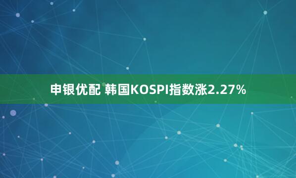 申银优配 韩国KOSPI指数涨2.27%
