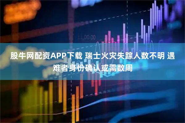 股牛网配资APP下载 瑞士火灾失踪人数不明 遇难者身份确认或需数周