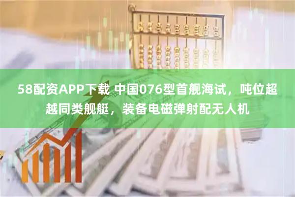 58配资APP下载 中国076型首舰海试，吨位超越同类舰艇，装备电磁弹射配无人机