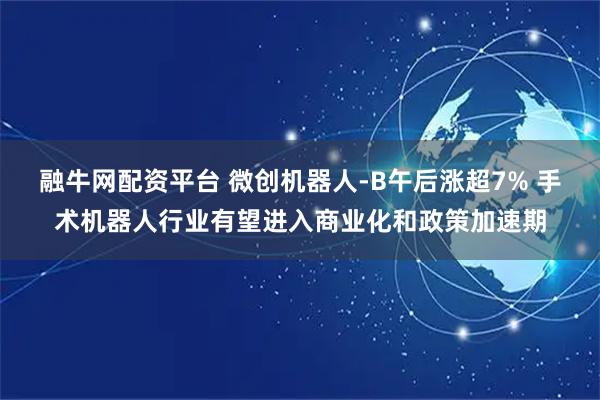 融牛网配资平台 微创机器人-B午后涨超7% 手术机器人行业有望进入商业化和政策加速期