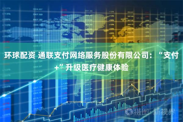 环球配资 通联支付网络服务股份有限公司：“支付+”升级医疗健康体验