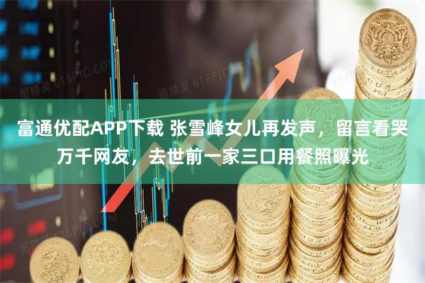富通优配APP下载 张雪峰女儿再发声，留言看哭万千网友，去世前一家三口用餐照曝光